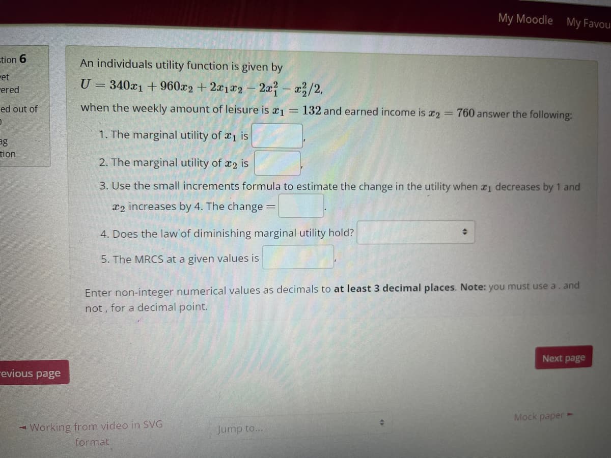 My Moodle My Favou
tion 6
An individuals utility function is given by
ret
rered
U = 340x1 + 960x2 + 2x1x2 – 2a- a/2,
ed out of
when the weekly amount of leisure is x1
132 and earned income is 12 = 760 answer the following:
1. The marginal utility of x1 is
ag
tion
2. The marginal utility of x2 is
3. Use the small increments formula to estimate the change in the utility when r1 decreases by 1 and
x2 increases by 4. The change =
4. Does the law of diminishing marginal utility hold?
5. The MRCS at a given values is
Enter non-integer numerical values as decimals to at least 3 decimal places. Note: you must use a. and
not , for a decimal point.
Next page
revious page
Mock paper ►
- Working from video in SVG
Jump to...
format
