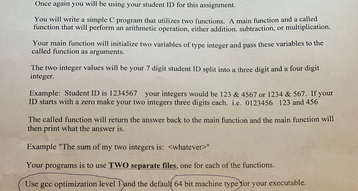 Once again you will be using your student ID for this assignment.
You will write a simple C program that utilizes two functions. A main function and a called
function that will perform an arithmetic operation, either addition, subtraction, or multiplication.
Your main function will initialize two variables of type integer and pass these variables to the
called function as arguments.
The two integer values will be your 7 digit student ID split into a three digit and a four digit
integer.
Example: Student ID is 1234567 your integers would be 123 & 4567 or 1234 & 567. If your
ID starts with a zero make your two integers three digits each. i.e. 0123456 123 and 456
The called function will return the answer back to the main function and the main function will
then print what the answer is.
Example "The sum of my two integers is: <whatever>"
Your programs is to use TWO separate files, one for each of the functions.
Use gcc optimization level 1 and the default 64 bit machine type for your executable.
