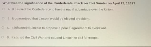 What was the significance of the Confederate attack on Fort Sumter on April 12, 1861?
O A. It caused the Confederacy to have a naval advantage over the Union.
O B. It guaranteed that Lincoln would be elected president.
O C. It influenced Lincoln to propose a peace agreement to avoid war.
D. It started the Civil War and caused Lincoln to call for troops.
