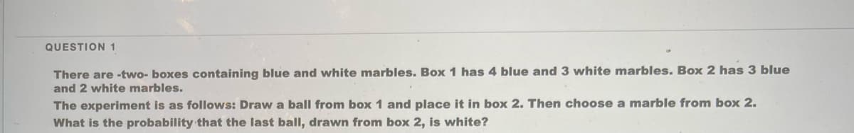 QUESTION 1
There are -two- boxes containing blue and white marbles. Box 1 has 4 blue and 3 white marbles. Box 2 has 3 blue
and 2 white marbles.
The experiment is as follows: Draw a ball from box 1 and place it in box 2. Then choose a marble from box 2.
What is the probability that the last ball, drawn from box 2, is white?
