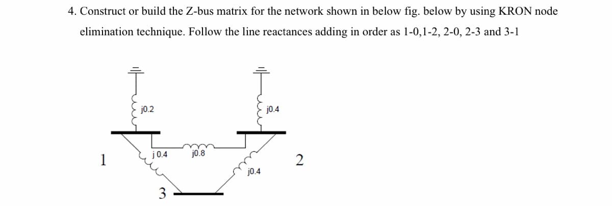 4. Construct or build the Z-bus matrix for the network shown in below fig. below by using KRON node
elimination technique. Follow the line reactances adding in order as 1-0,1-2, 2-0, 2-3 and 3-1
j0.2
j0.4
j0.4
j0.8
1
2
j0.4
