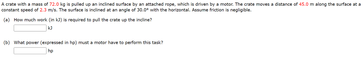 A crate with a mass of 72.0 kg is pulled up an inclined surface by an attached rope, which is driven by a motor. The crate moves a distance of 45.0 m along the surface at a
constant speed of 2.3 m/s. The surface is inclined at an angle of 30.0° with the horizontal. Assume friction is negligible.
(a) How much work (in kJ) is required to pull the crate up the incline?
kJ
(b) What power (expressed in hp) must a motor have to perform this task?
hp