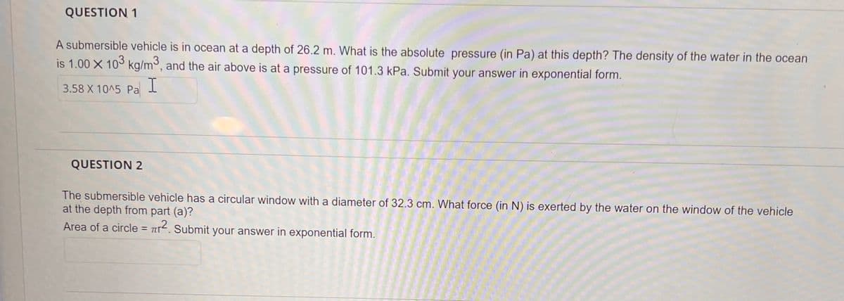 QUESTION 1
A submersible vehicle is in ocean at a depth of 26.2 m. What is the absolute pressure (in Pa) at this depth? The density of the water in the ocean
is 1.00 X 103 kg/m³, and the air above is at a pressure of 101.3 kPa. Submit your answer in exponential form.
3.58 X 10^5 Pa I
QUESTION 2
The submersible vehicle has a circular window with a diameter of 32.3 cm. What force (in N) is exerted by the water on the window of the vehicle
at the depth from part (a)?
Area of a circle = r2. Submit your answer in exponential form.