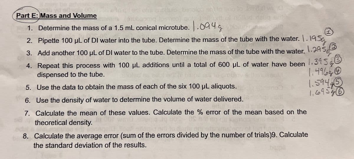 000578-s to dil sri ofni enotiuice tistoleo or to and to Intd.0 w 10
pong loshoo) gota deal art of nóilud vlauq erit
Part E: Mass and Volume
1. Determine the mass of a 1.5 mL conical microtube. 1.094g
E
2. Pipette 100 µL of DI water into the tube. Determine the mass of the tube with the water. 1.195g
1.29500
3. Add another 100 µL of DI water to the tube. Determine the mass of the tube with the water.
4.
Repeat this process with 100 µL additions until a total of 600 µL of water have been 1.395g
dispensed to the tube.
5. Use the data to obtain the mass of each of the six 100 μL aliquots.
1.496gⒸ
1.59425
1,695g (6
6. Use the density of water to determine the volume of water delivered.
7. Calculate the mean of these values. Calculate the % error of the mean based on the
theoretical density.
Slet
8. Calculate the average error (sum of the errors divided by the number of trials)9. Calculate
the standard deviation of the results.
blupil