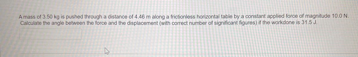 A mass of 3.50 kg is pushed through a distance of 4.46 m along a frictionless horizontal table by a constant applied force of magnitude 10.0 N.
Calculate the angle between the force and the displacement (with correct number of significant figures) if the workdone is 31.5 J.