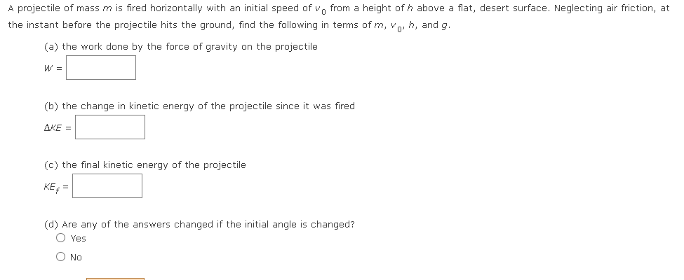 A projectile of mass m is fired horizontally with an initial speed of vn from a height of h above a flat, desert surface. Neglecting air friction, at
the instant before the projectile hits the ground, find the following in terms of m, v, h, and g.
(a) the work done by the force of gravity on the projectile
W =
(b) the change in kinetic energy of the projectile since it was fired
AKE =
(c) the final kinetic energy of the projectile
KE =
(d) Are any of the answers changed if the initial angle is changed?
O Yes
O No
