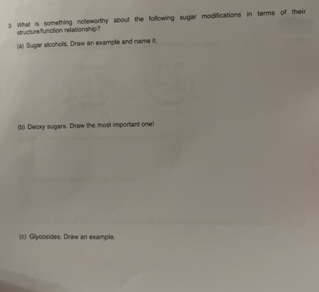 3. What is something noteworthy about the following sugar modifications in terms of their
structure/function relationship?
(a) Sugar alcohols. Draw an example and name it.
(b) Deoxy sugars. Draw the most important one!
(c) Glycosides. Draw an example.