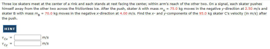 Three ice skaters meet at the center of a rink and each stands at rest facing the center, within arm's reach of the other two. On a signal, each skater pushes
himself away from the other two across the frictionless ice. After the push, skater A with mass mA = 75.0 kg moves in the negative y-direction at 2.50 m/s and
skater B with mass me = 70.0 kg moves in the negative x-direction at 4.00 m/s. Find the x- and y-components of the 95.0 kg skater C's velocity (in m/s) after
the push.
HINT
Vcx
Vcy
=
m/s
m/s