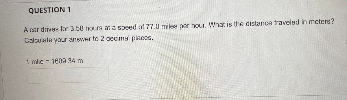 QUESTION 1
A car drives for 3.58 hours at a speed of 77.0 miles per hour. What is the distance traveled in meters?
Calculate your answer to 2 decimal places.
1 mile = 1609.34 m