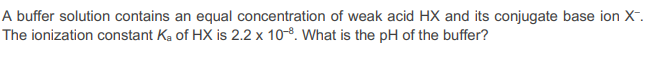 A buffer solution contains an equal concentration of weak acid HX and its conjugate base ion X™.
The ionization constant Ka of HX is 2.2 x 10-8. What is the pH of the buffer?