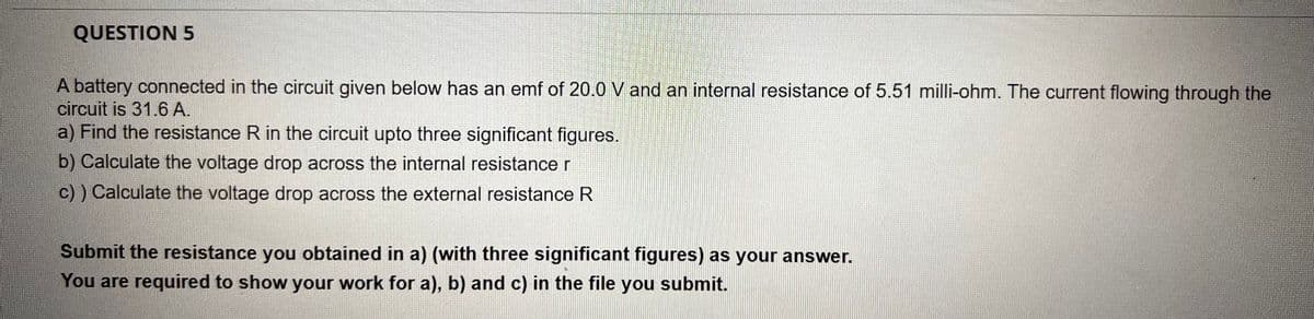 QUESTION 5
A battery connected in the circuit given below has an emf of 20.0 V and an internal resistance of 5.51 milli-ohm. The current flowing through the
circuit is 31.6 A.
a) Find the resistance R in the circuit upto three significant figures.
b) Calculate the voltage drop across the internal resistance r
c)) Calculate the voltage drop across the external resistance R
Submit the resistance you obtained in a) (with three significant figures) as your answer.
You are required to show your work for a), b) and c) in the file you submit.