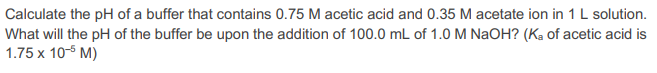 Calculate the pH of a buffer that contains 0.75 M acetic acid and 0.35 M acetate ion in 1 L solution.
What will the pH of the buffer be upon the addition of 100.0 mL of 1.0 M NaOH? (Ka of acetic acid is
1.75 x 10-5 M)