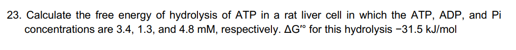 23. Calculate the free energy of hydrolysis ATP in a rat liver cell in which the ATP, ADP, and Pi
concentrations are 3.4, 1.3, and 4.8 mM, respectively. AG" for this hydrolysis -31.5 kJ/mol