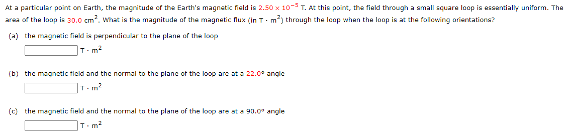 At a particular point on Earth, the magnitude of the Earth's magnetic field is 2.50 x 10-5 T. At this point, the field through a small square loop is essentially uniform. The
area of the loop is 30.0 cm². What is the magnitude of the magnetic flux (in T. m²) through the loop when the loop is at the following orientations?
(a) the magnetic field is perpendicular to the plane of the loop
T.m²
(b) the magnetic field and the normal to the plane of the loop are at a 22.0° angle
T.m²
(c) the magnetic field and the normal to the plane of the loop are at a 90.0° angle
T.m²