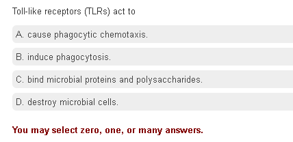 Toll-like receptors (TLRS) act to
A. cause phagocytic chemotaxis.
B. induce phagocytosis.
C. bind microbial proteins and polysaccharides.
D. destroy microbial cells.
You may select zero, one, or many answers.
