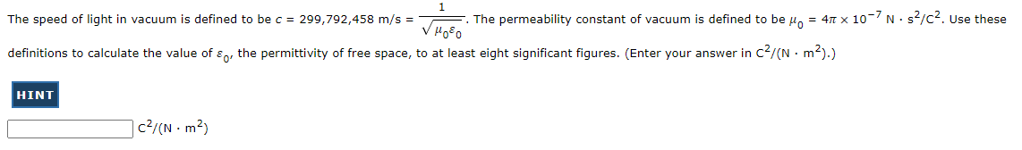 The speed of light in vacuum is defined to be c = 299,792,458 m/s =
The permeability constant of vacuum is defined to be μ = 4 x 10-7 N. s²/C². Use these
μ0²0
definitions to calculate the value of the permittivity of free space, to at least eight significant figures. (Enter your answer in c²/(N - m²).)
HINT
c²/(N - m²)