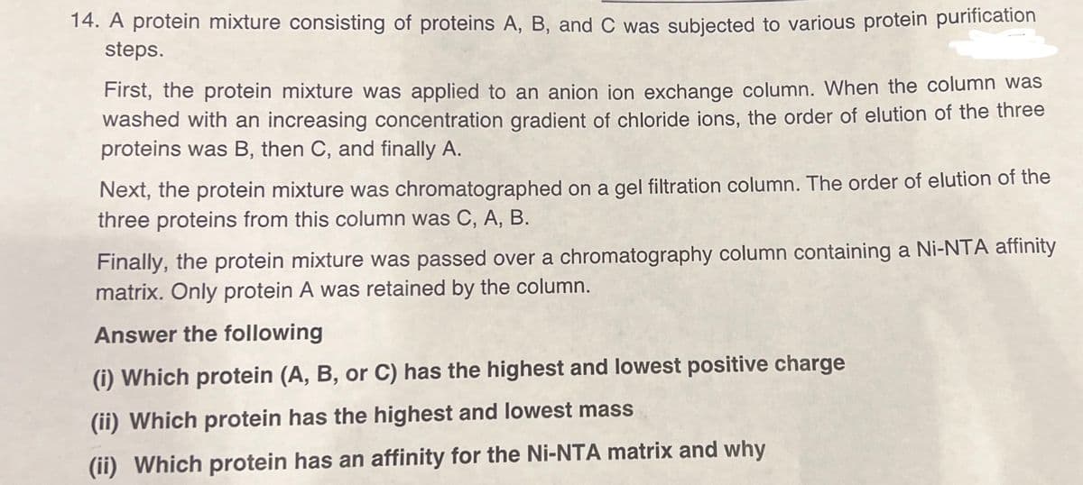 14. A protein mixture consisting of proteins A, B, and C was subjected to various protein purification
steps.
First, the protein mixture was applied to an anion ion exchange column. When the column was
washed with an increasing concentration gradient of chloride ions, the order of elution of the three
proteins was B, then C, and finally A.
Next, the protein mixture was chromatographed on a gel filtration column. The order of elution of the
three proteins from this column was C, A, B.
Finally, the protein mixture was passed over a chromatography column containing a Ni-NTA affinity
matrix. Only protein A was retained by the column.
Answer the following
(i) Which protein (A, B, or C) has the highest and lowest positive charge
(ii) Which protein has the highest and lowest mass
(ii) Which protein has an affinity for the Ni-NTA matrix and why