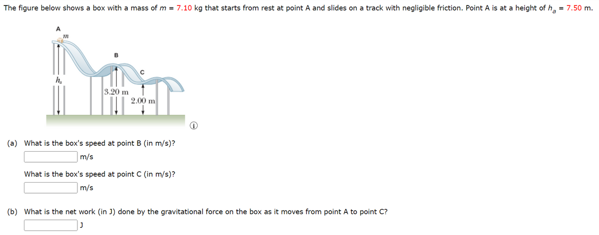 = 7.50 m.
The figure below shows a box with a mass of m = 7.10 kg that starts from rest at point A and slides on a track with negligible friction. Point A is at a height of ha
A
MET
3.20 m
2.00 m
m
ha
(a) What is the box's speed at point B (in m/s)?
m/s
What is the box's speed at point C (in m/s)?
m/s
(b) What is the net work (in J) done by the gravitational force on the box as it moves from point A to point C?