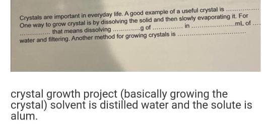 Crystals are important in everyday life. A good example of a useful crystal is
mL of ****
One way to grow crystal is by dissolving the solid and then slowly evaporating it. For
........ that means dissolving.g of.. in
water and filtering. Another method for growing crystals is
crystal growth project (basically growing the
crystal) solvent is distilled water and the solute is
alum.