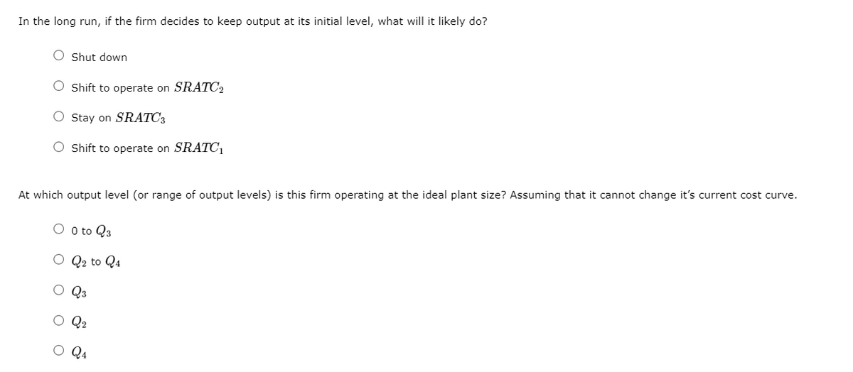 In the long run, if the firm decides to keep output at its initial level, what will it likely do?
O Shut down
O Shift to operate on SRATC2
O Stay on SRATC3
O Shift to operate on SRATC1
At which output level (or range of output levels) is this firm operating at the ideal plant size? Assuming that it cannot change it's current cost curve.
O o to Q3
O Q2 to Q4
O Q3
O Q2
O Q4
