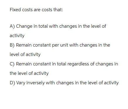 Fixed costs are costs that:
A) Change in total with changes in the level of
activity
B) Remain constant per unit with changes in the
level of activity
C) Remain constant in total regardless of changes in
the level of activity
D) Vary inversely with changes in the level of activity