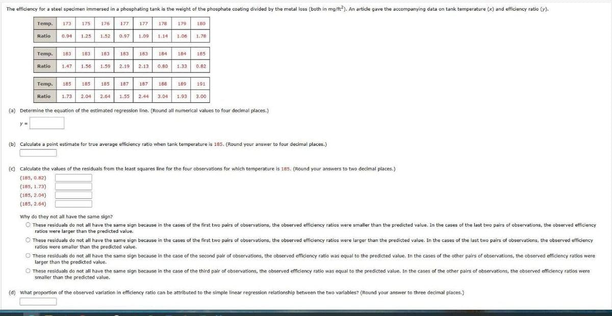 The efficiency for a steel specimen immersed in a phosphating tank is the weight of the phosphate coating divided by the metal loss (both in mg/ft2). An article gave the accompanying data on tank temperature (x) and efficiency ratio (y).
Temp.
y =
173
Ratio
175
Ratio 0.94 1.25 1.52
Temp. 183 183
Temp. 185
Ratio
176
185
1.73 2.04
183
1.47 1.56 1.59) 2,19
177
185
0.97
183
187
177
1.09
178
187
1.14 1.06
183 184 184
179
2,13 0.80 1.33
188
2.64 1.55 2.44 3.04
189
1.93
180
1.78
185
0.82
191
3.00
(a) Determine the equation of the estimated regression line. (Round all numerical values to four decimal places.)
(b) Calculate a point estimate for true average efficiency ratio when tank temperature is 185. (Round your answer to four decimal places.)
(c) Calculate the values of the residuals from the least squares line for the four observations for which temperature is 185. (Round your answers to two decimal places.)
(185, 0.82)
(185, 1.73)
(185, 2.04)
(185, 2.64)
Why do they not all have the same sign?
Ⓒ These residuals do not all have the same sign because in the cases of the first two pairs of observations, the observed efficiency ratios were smaller than the predicted value. In the cases of the last two pairs of observations, the observed efficiency
ratios were larger than the predicted value.
These residuals do not all have the same sign because in the cases of the first two pairs of observations, the observed efficiency ratios were larger than the predicted value. In the cases of the last two pairs of observations, the observed efficiency
ratios were smaller than the predicted value.
O These residuals do not all have the same sign because in the case of the second pair of observations, the observed efficiency ratio was equal to the predicted value. In the cases of the other pairs of observations, the observed efficiency ratios were
larger than the predicted value.
O These residuals do not all have the same sign because in the case of the third pair of observations, the observed efficiency ratio was equal to the predicted value. In the cases of the other pairs of observations, the observed efficiency ratios were
smaller than the predicted value.
(d) What proportion of the observed variation in efficiency ratio can be attributed to the simple linear regression relationship between the two variables? (Round your answer to three decimal places.)