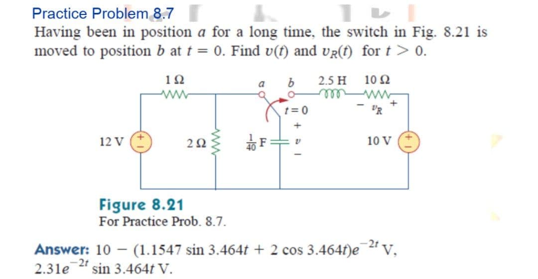 Practice Problem 8.7
Having been in position a for a long time, the switch in Fig. 8.21 is
moved to position b at t = 0. Find v(t) and vR(f) for t > 0.
1Ω
2.5 H
10Ω
a
lll
t= 0
+
12 V
10 V
Figure 8.21
For Practice Prob. 8.7.
-2t
Answer: 10 – (1.1547 sin 3.464t + 2 cos 3.464f)e " v,
2.31e " sin 3.464t V.
2t
