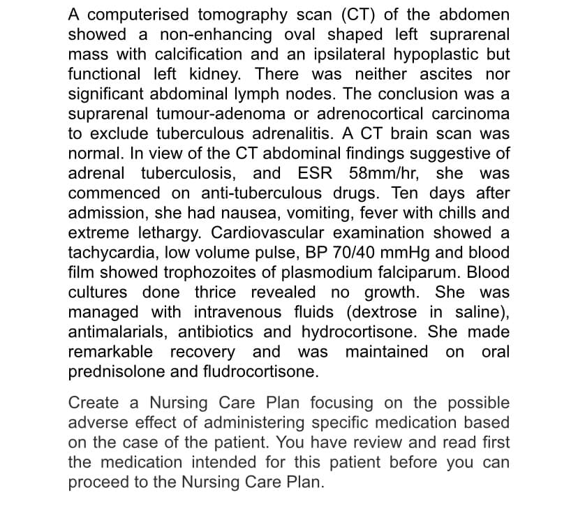 A computerised tomography scan (CT) of the abdomen
showed a non-enhancing oval shaped left suprarenal
mass with calcification and an ipsilateral hypoplastic but
functional left kidney. There was neither ascites nor
significant abdominal lymph nodes. The conclusion was a
suprarenal tumour-adenoma or adrenocortical carcinoma
to exclude tuberculous adrenalitis. A CT brain scan was
normal. In view of the CT abdominal findings suggestive of
adrenal tuberculosis, and ESR
commenced on anti-tuberculous drugs. Ten days after
admission, she had nausea, vomiting, fever with chills and
extreme lethargy. Cardiovascular examination showed a
tachycardia, low volume pulse, BP 70/40 mmHg and blood
film showed trophozoites of plasmodium falciparum. Blood
cultures done thrice revealed no growth. She was
managed with intravenous fluids (dextrose in saline),
antimalarials, antibiotics and hydrocortisone. She made
remarkable recovery and was maintained on oral
prednisolone and fludrocortisone.
58mm/hr, she was
Create a Nursing Care Plan focusing on the possible
adverse effect of administering specific medication based
on the case of the patient. You have review and read first
the medication intended for this patient before you can
proceed to the Nursing Care Plan.
