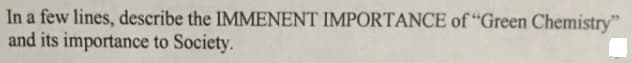 In a few lines, describe the IMMENENT IMPORTANCE of “Green Chemistry"
and its importance to Society.
