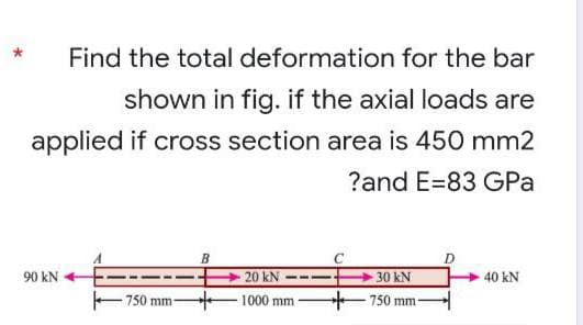 Find the total deformation for the bar
shown in fig. if the axial loads are
applied if cross section area is 450 mm2
?and E-83 GPa
B
90 kN
20 kN
30 kN
40 kN
-750 mm-
-1000 mm
750 mm-
