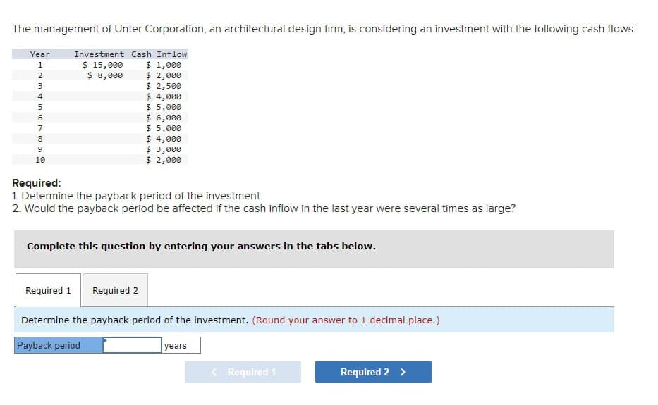 The management of Unter Corporation, an architectural design firm, is considering an investment with the following cash flows:
Year
Investment Cash Inflow
123456789
10
$ 15,000
$ 1,000
$ 8,000
$ 2,000
$ 2,500
$ 4,000
$ 5,000
$ 6,000
$ 5,000
$ 4,000
$ 3,000
$ 2,000
Required:
1. Determine the payback period of the investment.
2. Would the payback period be affected if the cash inflow in the last year were several times as large?
Complete this question by entering your answers in the tabs below.
Required 1
Required 2
Determine the payback period of the investment. (Round your answer to 1 decimal place.)
Payback period
years
Required 1
Required
>