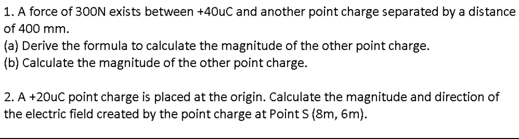 1. A force of 300N exists between +40uC and another point charge separated by a distance
of 400 mm.
(a) Derive the formula to calculate the magnitude of the other point charge.
(b) Calculate the magnitude of the other point charge.
2. A +20uC point charge is placed at the origin. Calculate the magnitude and direction of
the electric field created by the point charge at Point S (8m, 6m).
