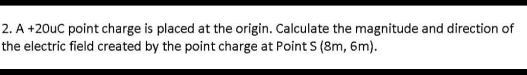 2. A +20uC point charge is placed at the origin. Calculate the magnitude and direction of
the electric field created by the point charge at Point S (8m, 6m).
