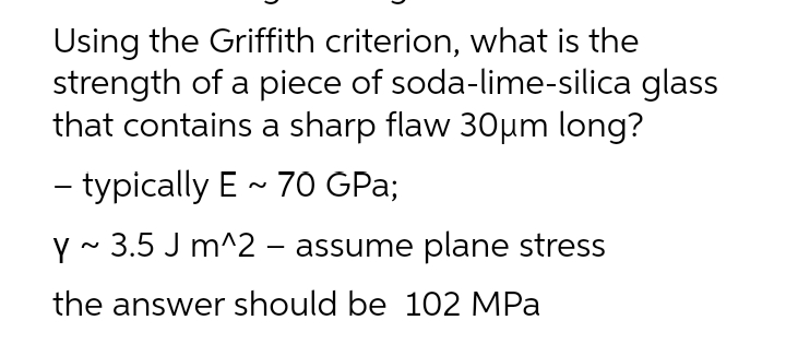 Using the Griffith criterion, what is the
strength of a piece of soda-lime-silica glass
that contains a sharp flaw 30μm long?
- typically E ~ 70 GPa;
y~ 3.5 J m^2 - assume plane stress
the answer should be 102 MPa