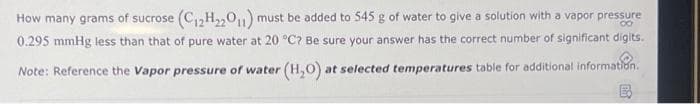 How many grams of sucrose (C₁2H₂2011) must be added to 545 g of water to give a solution with a vapor pressure
0.295 mmHg less than that of pure water at 20 °C? Be sure your answer has the correct number of significant digits.
Note: Reference the Vapor pressure of water (H₂O) at selected temperatures table for additional information.
B