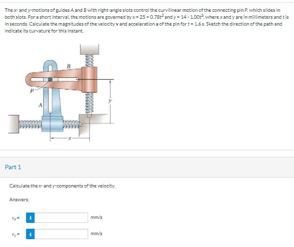 Thex- and y-motions of guides A and B with right-angle slots control the curvilinear motion of the connecting pin P. which slides in
both slots. For a short interval, the motions are governed by x= 25 +0.78r and y = 14 - 1.00. where xand y are in millimeters and tis
in seconds. Calculate the magnitudes of the velocity vand acceleration a of the pin fort= 1.6s. Sketch the direction of the path and
indicate its curvature for this instant.
Part 1
Calculate thex- and y-components of the velocity.
Алswers:
mm/s
Vy=
mm/s

