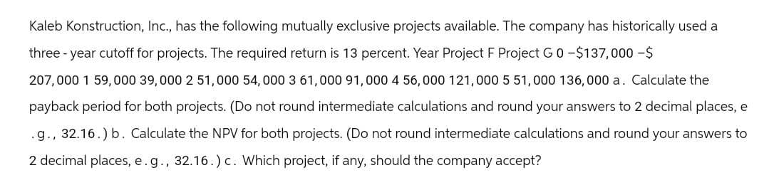 Kaleb Konstruction, Inc., has the following mutually exclusive projects available. The company has historically used a
three-year cutoff for projects. The required return is 13 percent. Year Project F Project G0-$137,000-$
207,000 1 59,000 39,000 2 51,000 54,000 3 61,000 91,000 4 56,000 121,000 5 51,000 136,000 a. Calculate the
payback period for both projects. (Do not round intermediate calculations and round your answers to 2 decimal places, e
.g., 32.16.) b. Calculate the NPV for both projects. (Do not round intermediate calculations and round your answers to
2 decimal places, e.g., 32.16.) c. Which project, if any, should the company accept?