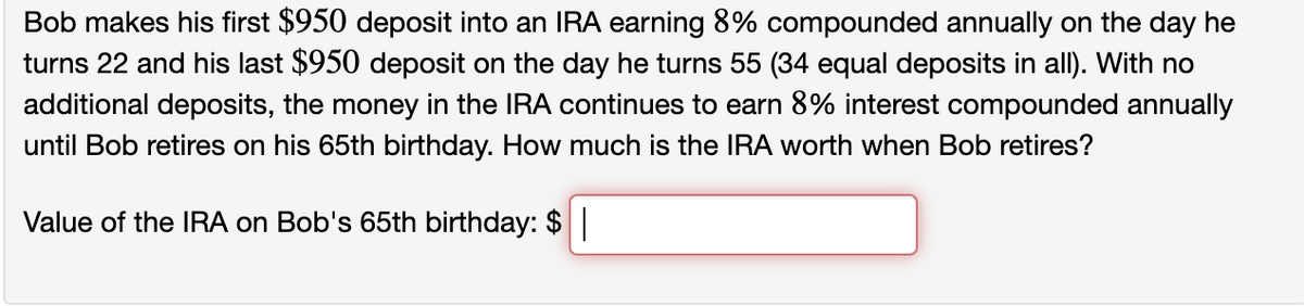 Bob makes his first $950 deposit into an IRA earning 8% compounded annually on the day he
turns 22 and his last $950 deposit on the day he turns 55 (34 equal deposits in all). With no
additional deposits, the money in the IRA continues to earn 8% interest compounded annually
until Bob retires on his 65th birthday. How much is the IRA worth when Bob retires?
Value of the IRA on Bob's 65th birthday: $ |