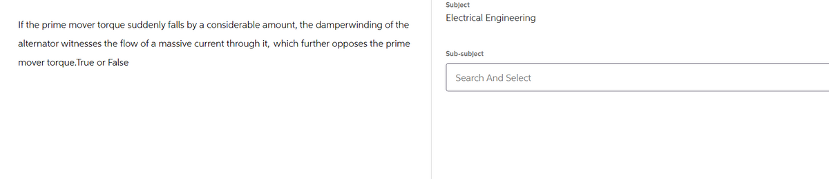 If the prime mover torque suddenly falls by a considerable amount, the damperwinding of the
alternator witnesses the flow of a massive current through it, which further opposes the prime
mover torque.True or False
Subject
Electrical Engineering
Sub-subject
Search And Select