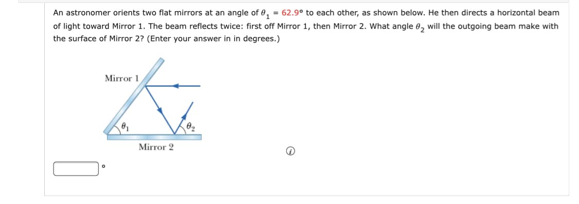 An astronomer orients two flat mirrors at an angle of 0, = 62.9° to each other, as shown below. He then directs a horizontal beam
of light toward Mirror 1. The beam reflects twice: first off Mirror 1, then Mirror 2. What angle e, will the outgoing beam make with
the surface of Mirror 2? (Enter your answer in in degrees.)
Mirror 1
Mirror 2
