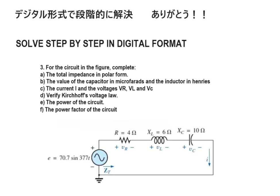 デジタル形式で段階的に解決 ありがとう!!
SOLVE STEP BY STEP IN DIGITAL FORMAT
3. For the circuit in the figure, complete:
a) The total impedance in polar form.
b) The value of the capacitor in microfarads and the inductor in henries
c) The current I and the voltages VR, VL and Vc
d) Verify Kirchhoff's voltage law.
e) The power of the circuit.
f) The power factor of the circuit
e = 70.7 sin 377t
+
www
+ UR -
R = 40
X = 60 Xc = 100
000
HE
+4-
VC
ZT