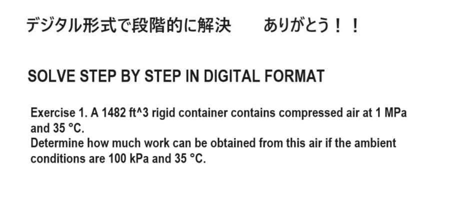 デジタル形式で段階的に解決 ありがとう!!
SOLVE STEP BY STEP IN DIGITAL FORMAT
Exercise 1. A 1482 ft^3 rigid container contains compressed air at 1 MPa
and 35 °C.
Determine how much work can be obtained from this air if the ambient
conditions are 100 kPa and 35 °C.
