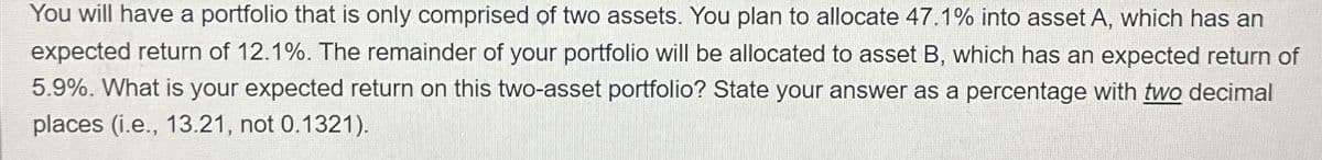 You will have a portfolio that is only comprised of two assets. You plan to allocate 47.1% into asset A, which has an
expected return of 12.1%. The remainder of your portfolio will be allocated to asset B, which has an expected return of
5.9%. What is your expected return on this two-asset portfolio? State your answer as a percentage with two decimal
places (i.e., 13.21, not 0.1321).