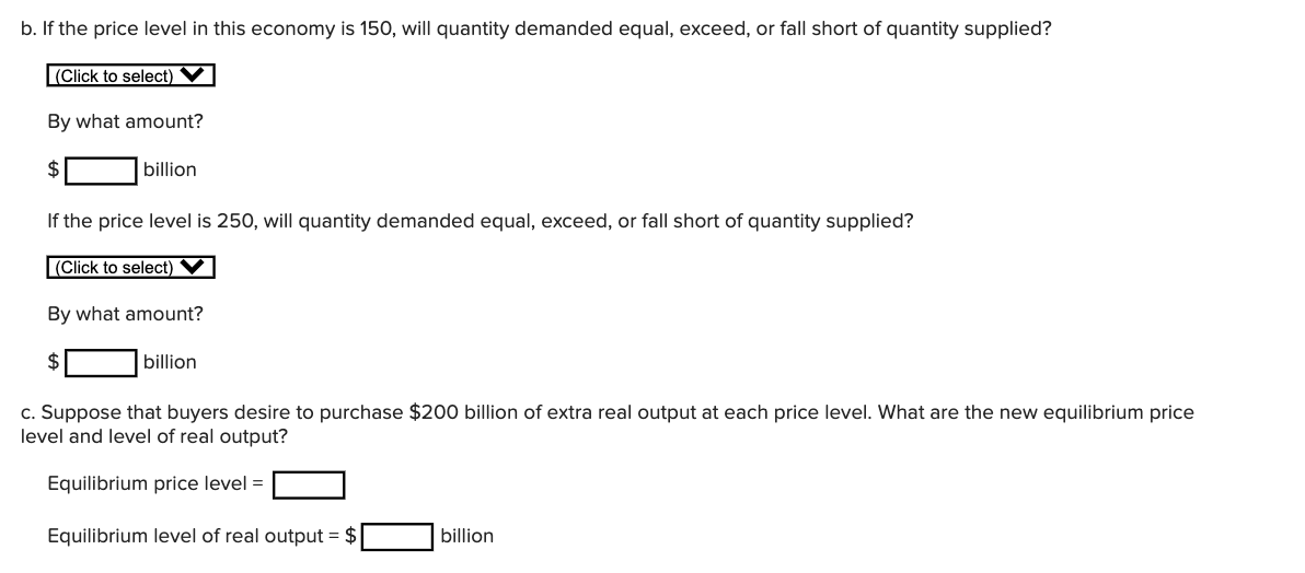 b. If the price level in this economy is 150, will quantity demanded equal, exceed, or fall short of quantity supplied?
|(Click to select)
By what amount?
billion
If the price level is 250, will quantity demanded equal, exceed, or fall short of quantity supplied?
(Click to select)
By what amount?
billion
c. Suppose that buyers desire to purchase $200 billion of extra real output at each price level. What are the new equilibrium price
level and level of real output?
Equilibrium price level =
Equilibrium level of real output = $
billion
