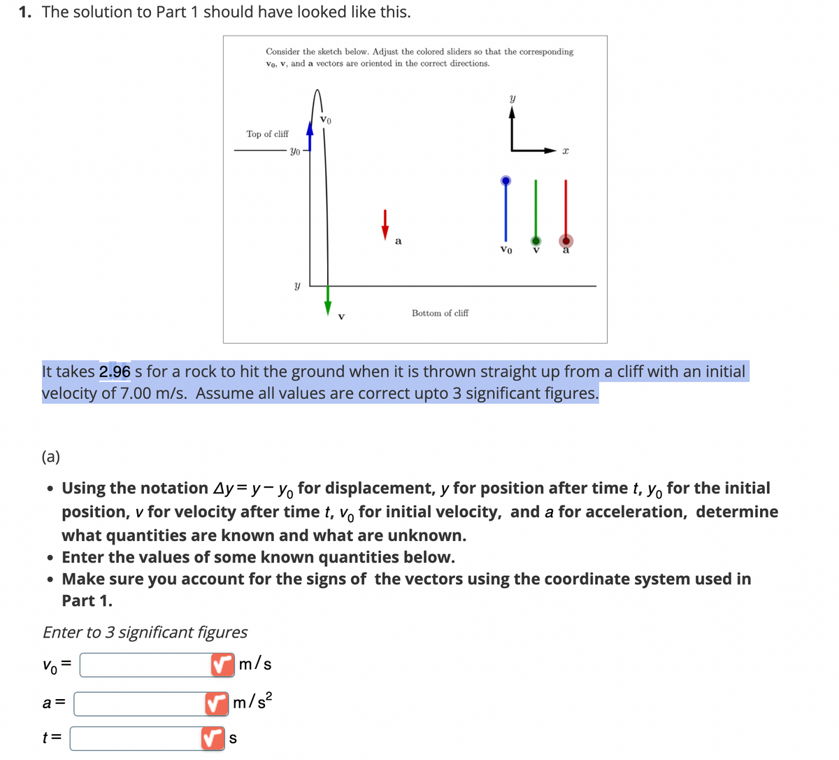 1. The solution to Part 1 should have looked like this.
(a)
a =
Consider the sketch below. Adjust the colored sliders so that the corresponding
vo, v, and a vectors are oriented in the correct directions.
t =
Top of cliff
S
Yo
✔m/s
✔m/s²
Y
VO
a
Bottom of cliff
Y
It takes 2.96 s for a rock to hit the ground when it is thrown straight up from a cliff with an initial
velocity of 7.00 m/s. Assume all values are correct upto 3 significant figures.
Vo
V
Using the notation Ay=y-y for displacement, y for position after time t, yo for the initial
position, v for velocity after time t, vo for initial velocity, and a for acceleration, determine
what quantities are known and what are unknown.
• Enter the values of some known quantities below.
• Make sure you account for the signs of the vectors using the coordinate system used in
Part 1.
Enter to 3 significant figures
Vo=
x
a