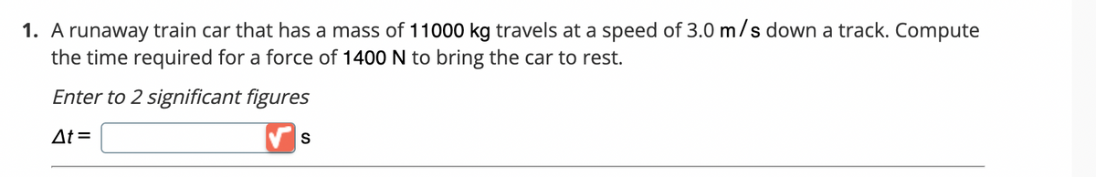 1. A runaway train car that has a mass of 11000 kg travels at a speed of 3.0 m/s down a track. Compute
the time required for a force of 1400 N to bring the car to rest.
Enter to 2 significant figures
At=
S