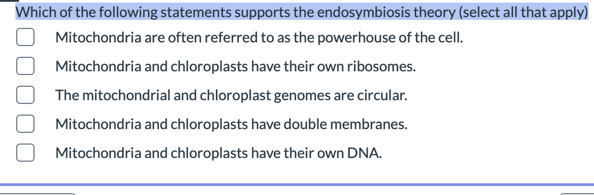 Which of the following statements supports the endosymbiosis theory (select all that apply)
Mitochondria are often referred to as the powerhouse of the cell.
Mitochondria and chloroplasts have their own ribosomes.
The mitochondrial and chloroplast genomes are circular.
Mitochondria and chloroplasts have double membranes.
Mitochondria and chloroplasts have their own DNA.