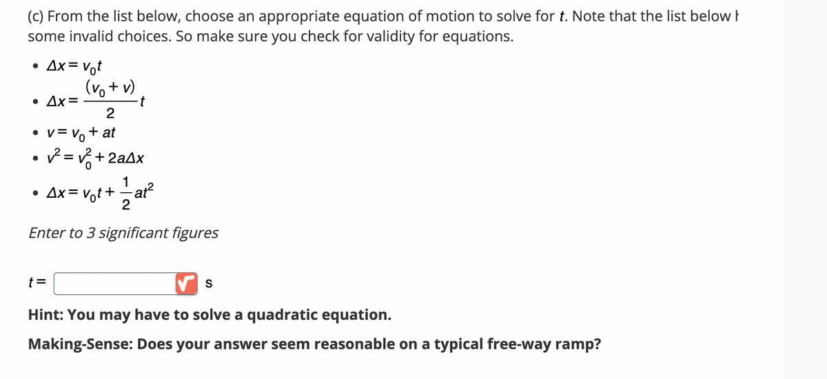 (c) From the list below, choose an appropriate equation of motion to solve for t. Note that the list below
some invalid choices. So make sure you check for validity for equations.
●
Ax = Vot
(vo + v)
• Δx=
2
• v = V₁ + at
✓² = √²+2a4x
t =
1
• Ax=v₁t+ =—= at²
2
Enter to 3 significant figures
S
Hint: You may have to solve a quadratic equation.
Making-Sense: Does your answer seem reasonable on a typical free-way ramp?