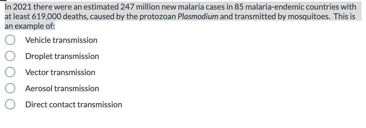 In 2021 there were an estimated 247 million new malaria cases in 85 malaria-endemic countries with
at least 619,000 deaths, caused by the protozoan Plasmodium and transmitted by mosquitoes. This is
an example of:
Vehicle transmission
Droplet transmission
Vector transmission
Aerosol transmission
Direct contact transmission