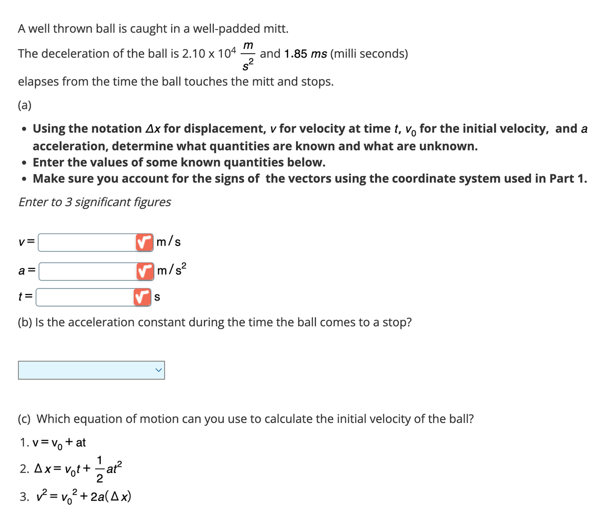 A well thrown ball is caught in a well-padded mitt.
m
The deceleration of the ball is 2.10 x 104 and 1.85 ms (milli seconds)
s²
elapses from the time the ball touches the mitt and stops.
(a)
Using the notation Ax for displacement, v for velocity at time t, v, for the initial velocity, and a
acceleration, determine what quantities are known and what are unknown.
• Enter the values of some known quantities below.
• Make sure you account for the signs of the vectors using the coordinate system used in Part 1.
Enter to 3 significant figures
●
V=
a =
✔m/s²
√ S
(b) Is the acceleration constant during the time the ball comes to a stop?
t =
m/s
(c) Which equation of motion can you use to calculate the initial velocity of the ball?
1. v = v₁ + at
1
2. Ax=v₁t+=—at²
2
3. v²=v² + 2a(A x)